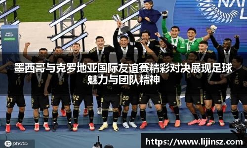 墨西哥与克罗地亚国际友谊赛精彩对决展现足球魅力与团队精神